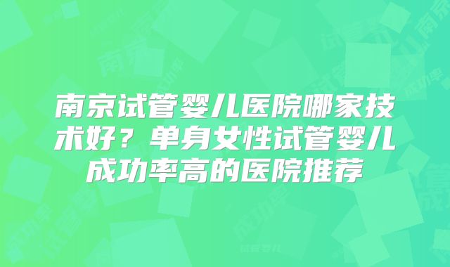 南京试管婴儿医院哪家技术好？单身女性试管婴儿成功率高的医院推荐