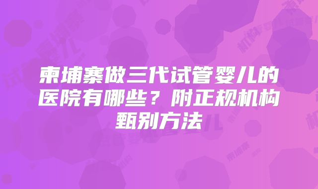 柬埔寨做三代试管婴儿的医院有哪些？附正规机构甄别方法