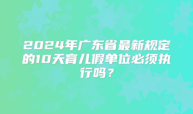 2024年广东省最新规定的10天育儿假单位必须执行吗?