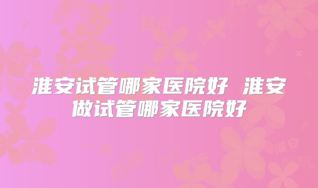 淮安试管哪家医院好 淮安做试管哪家医院好