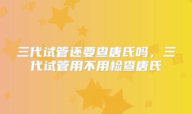 三代试管还要查唐氏吗，三代试管用不用检查唐氏