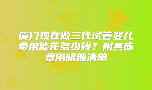 厦门现在做三代试管婴儿费用能花多少钱?附具体费用明细清单
