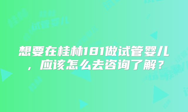 想要在桂林181做试管婴儿，应该怎么去咨询了解？