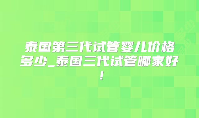 泰国第三代试管婴儿价格多少_泰国三代试管哪家好！