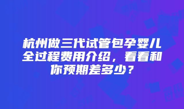 杭州做三代试管包孕婴儿全过程费用介绍，看看和你预期差多少？