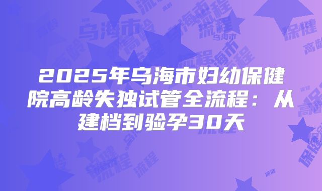 2025年乌海市妇幼保健院高龄失独试管全流程：从建档到验孕30天