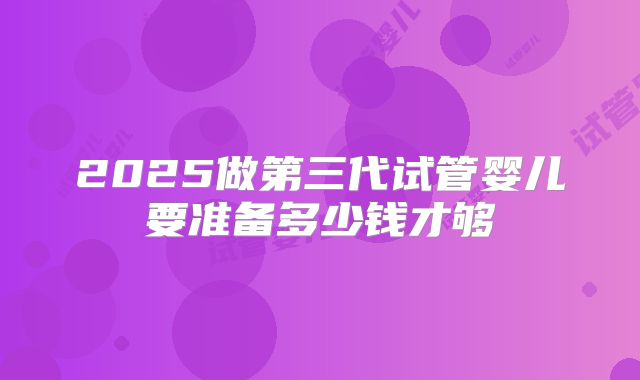 2025做第三代试管婴儿要准备多少钱才够