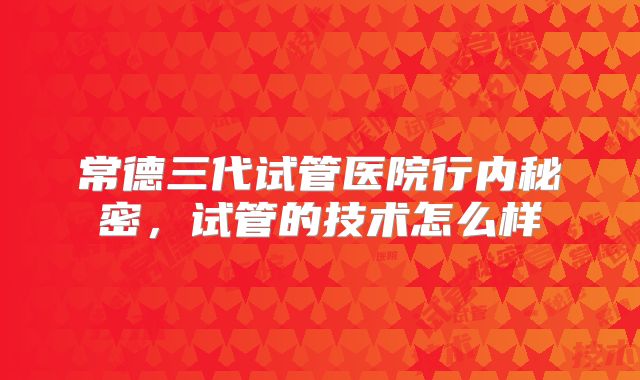 常德三代试管医院行内秘密，试管的技术怎么样