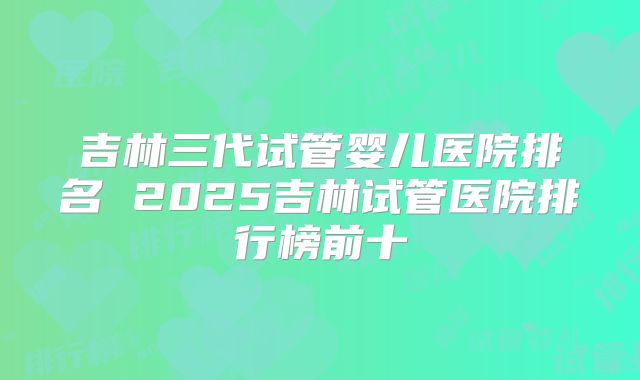 吉林三代试管婴儿医院排名 2025吉林试管医院排行榜前十