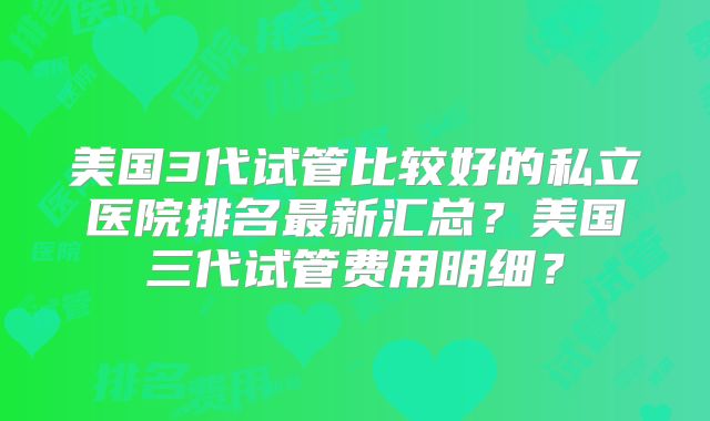 美国3代试管比较好的私立医院排名最新汇总?美国三代试管费用明细?