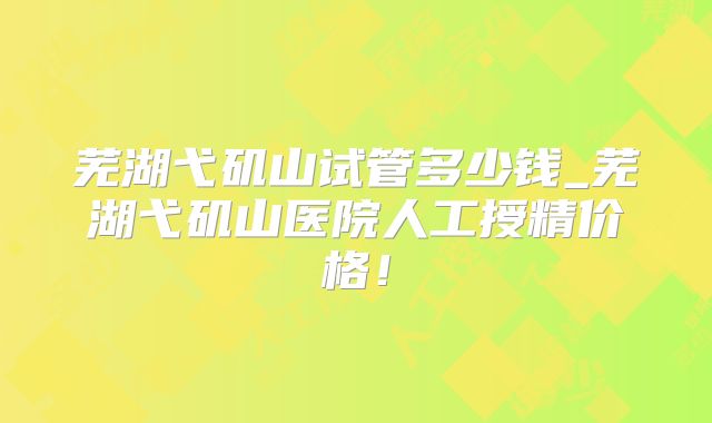 芜湖弋矶山试管多少钱_芜湖弋矶山医院人工授精价格！
