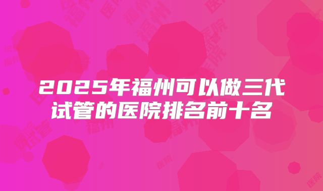2025年福州可以做三代试管的医院排名前十名