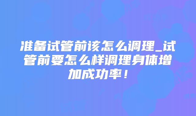 准备试管前该怎么调理_试管前要怎么样调理身体增加成功率!
