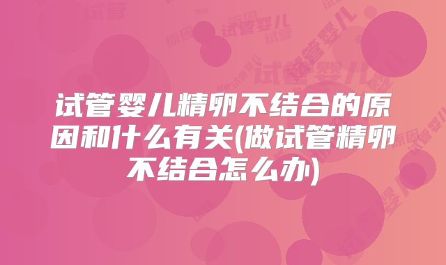 试管婴儿精卵不结合的原因和什么有关(做试管精卵不结合怎么办)