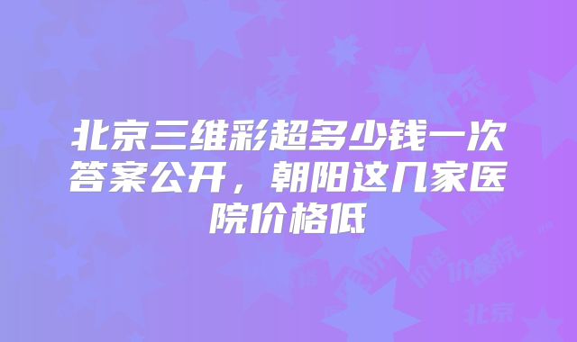 北京三维彩超多少钱一次答案公开,朝阳这几家医院价格低
