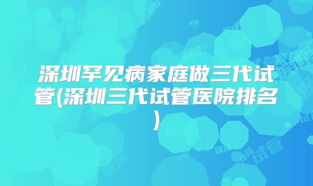 深圳罕见病家庭做三代试管(深圳三代试管医院排名)
