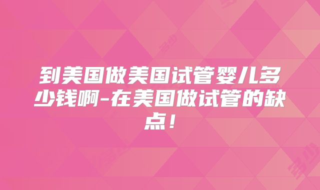 到美国做美国试管婴儿多少钱啊-在美国做试管的缺点！