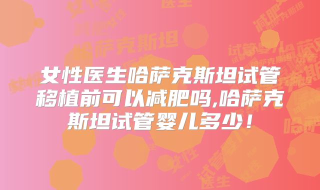 女性医生哈萨克斯坦试管移植前可以减肥吗,哈萨克斯坦试管婴儿多少！