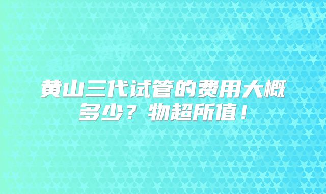 黄山三代试管的费用大概多少？物超所值！