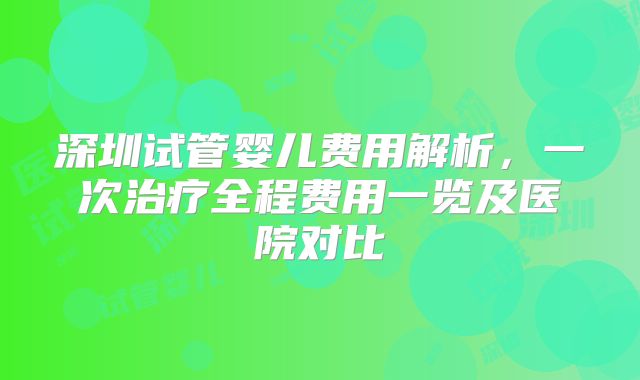 深圳试管婴儿费用解析,一次治疗全程费用一览及医院对比