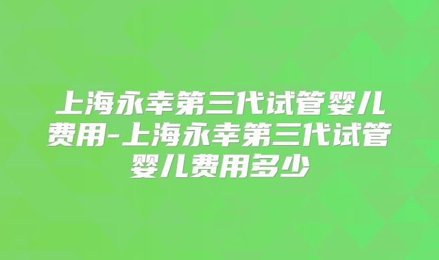 上海永幸第三代试管婴儿费用-上海永幸第三代试管婴儿费用多少