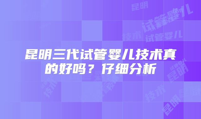 昆明三代试管婴儿技术真的好吗？仔细分析