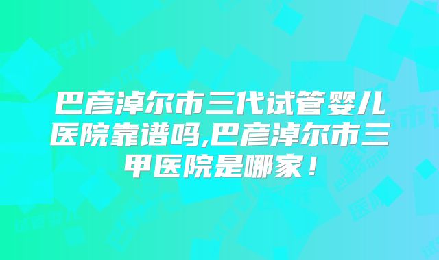 巴彦淖尔市三代试管婴儿医院靠谱吗,巴彦淖尔市三甲医院是哪家！