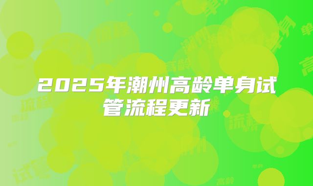 2025年潮州高龄单身试管流程更新