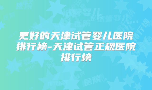 更好的天津试管婴儿医院排行榜-天津试管正规医院排行榜