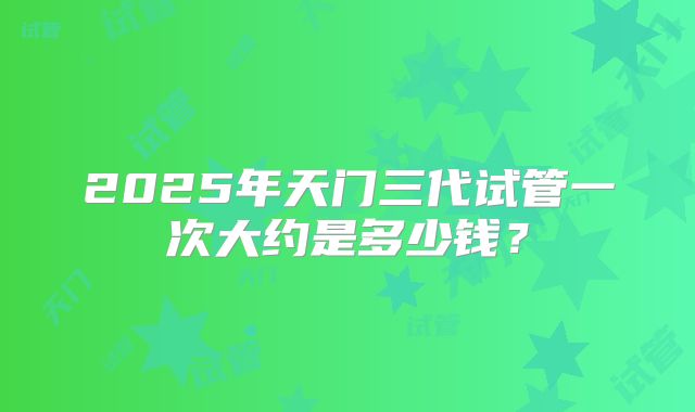 2025年天门三代试管一次大约是多少钱？