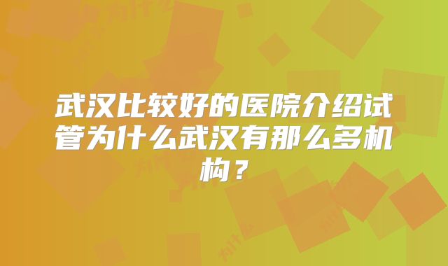武汉比较好的医院介绍试管为什么武汉有那么多机构?