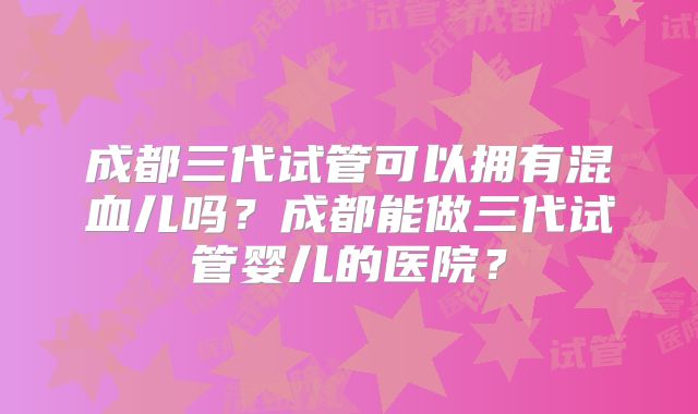成都三代试管可以拥有混血儿吗？成都能做三代试管婴儿的医院？