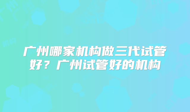 广州哪家机构做三代试管好?广州试管好的机构