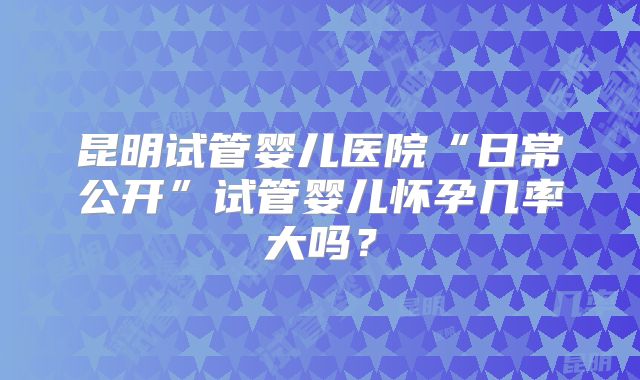 昆明试管婴儿医院“日常公开”试管婴儿怀孕几率大吗？