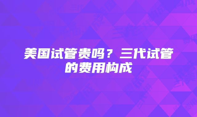 美国试管贵吗？三代试管的费用构成