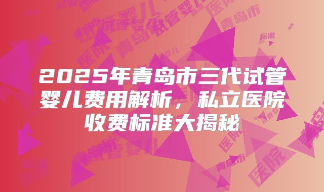 2025年青岛市三代试管婴儿费用解析，私立医院收费标准大揭秘