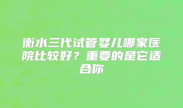 衡水三代试管婴儿哪家医院比较好？重要的是它适合你