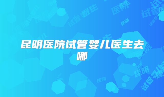 昆明医院试管婴儿医生去哪