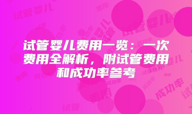 试管婴儿费用一览：一次费用全解析，附试管费用和成功率参考