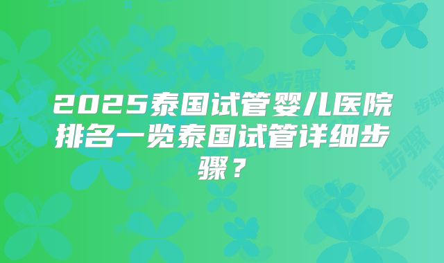 2025泰国试管婴儿医院排名一览泰国试管详细步骤？