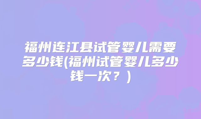 福州连江县试管婴儿需要多少钱(福州试管婴儿多少钱一次？)