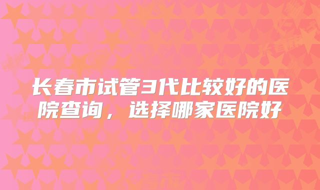长春市试管3代比较好的医院查询，选择哪家医院好