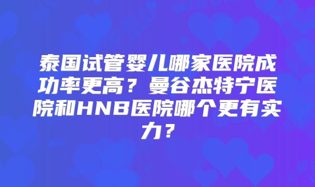 泰国试管婴儿哪家医院成功率更高？曼谷杰特宁医院和HNB医院哪个更有实力？