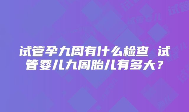 试管孕九周有什么检查 试管婴儿九周胎儿有多大？