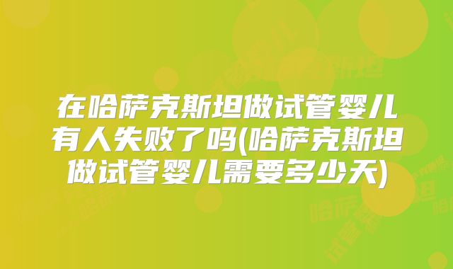 在哈萨克斯坦做试管婴儿有人失败了吗(哈萨克斯坦做试管婴儿需要多少天)