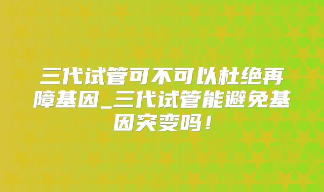 三代试管可不可以杜绝再障基因_三代试管能避免基因突变吗！