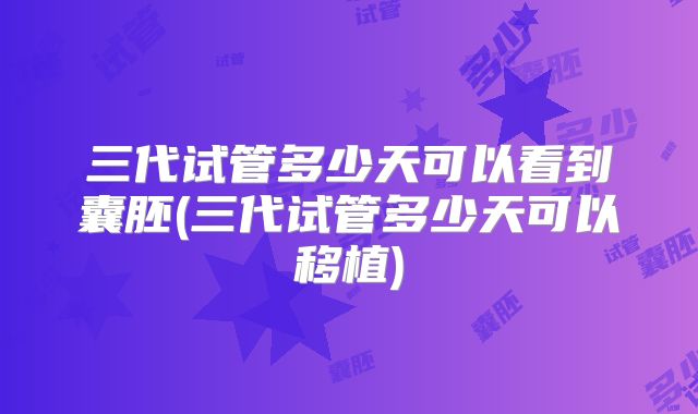 三代试管多少天可以看到囊胚(三代试管多少天可以移植)