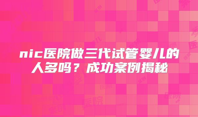nic医院做三代试管婴儿的人多吗？成功案例揭秘