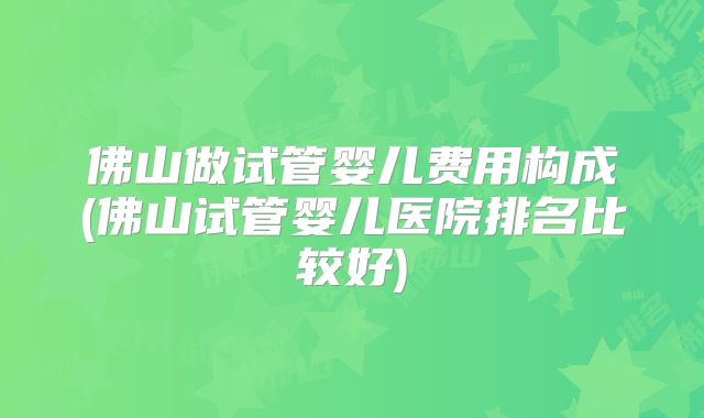 佛山做试管婴儿费用构成(佛山试管婴儿医院排名比较好)