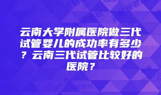云南大学附属医院做三代试管婴儿的成功率有多少？云南三代试管比较好的医院？